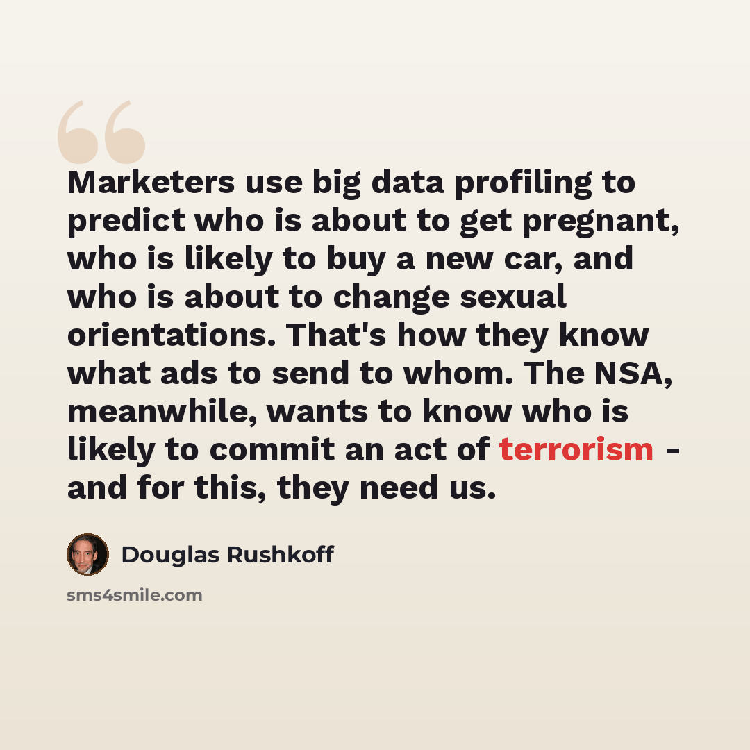 “Marketers use big data profiling to predict who is about to get pregnant, who is likely to buy a new car, and who is about to change sexual orientations. That's how they know what ads to send to whom. The NSA, meanwhile, wants to know who is likely to commit an act of terrorism - and for this…” quote by Douglas Rushkoff