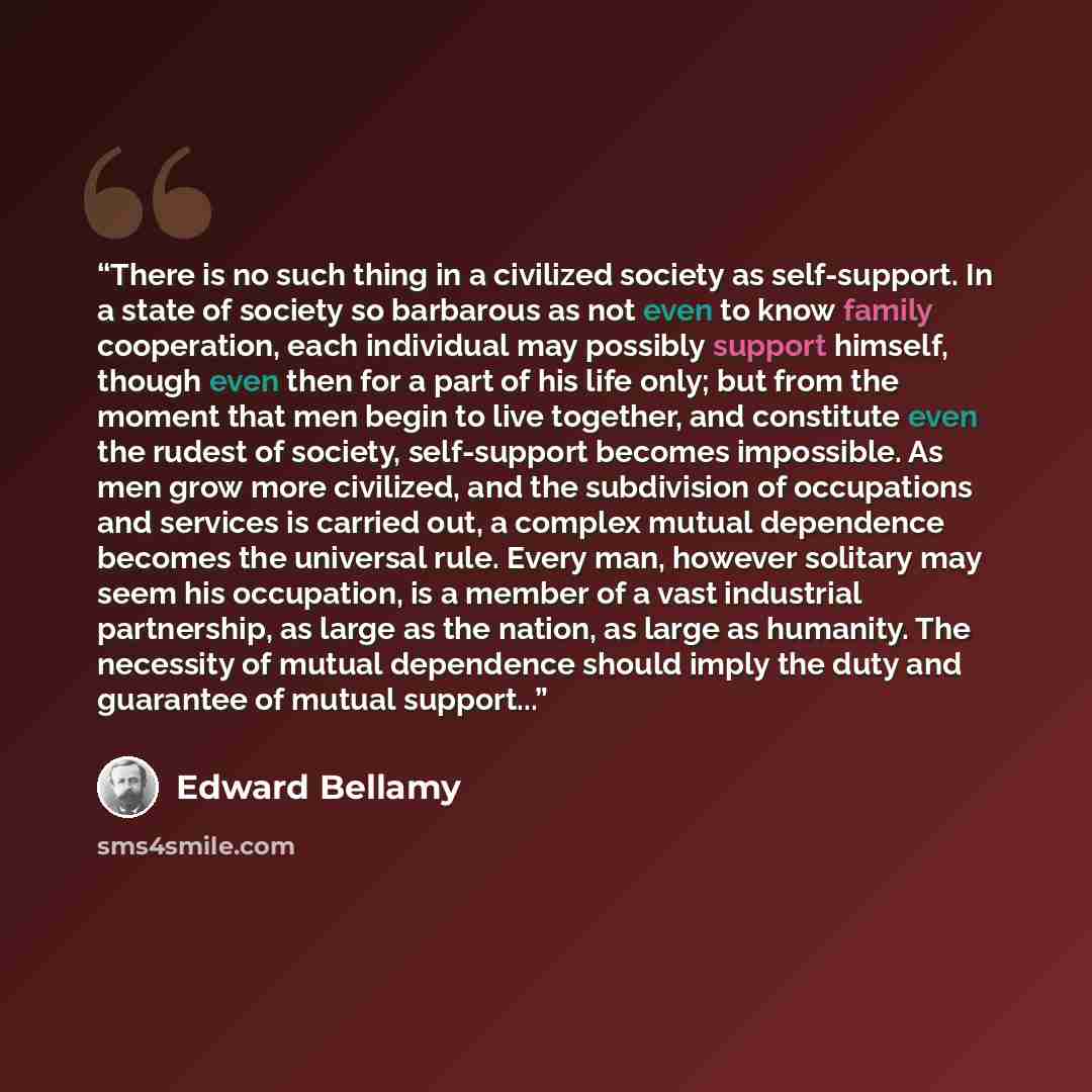 “There is no such thing in a civilized society as self-support. In a state of society so barbarous as not even to know family cooperation, each individual may possibly support himself, though even then for a part of his life only; but from the moment that men begin to live together, and constitute…” quote by Edward Bellamy