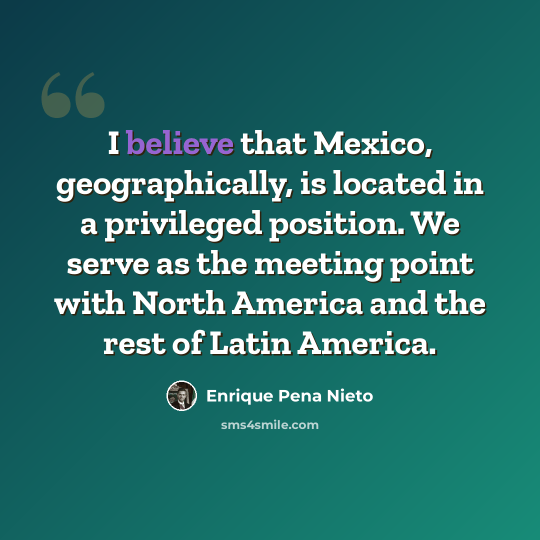“I believe that Mexico, geographically, is located in a privileged position. We serve as the meeting point with North America and the rest of Latin America.” quote by Enrique Pena Nieto