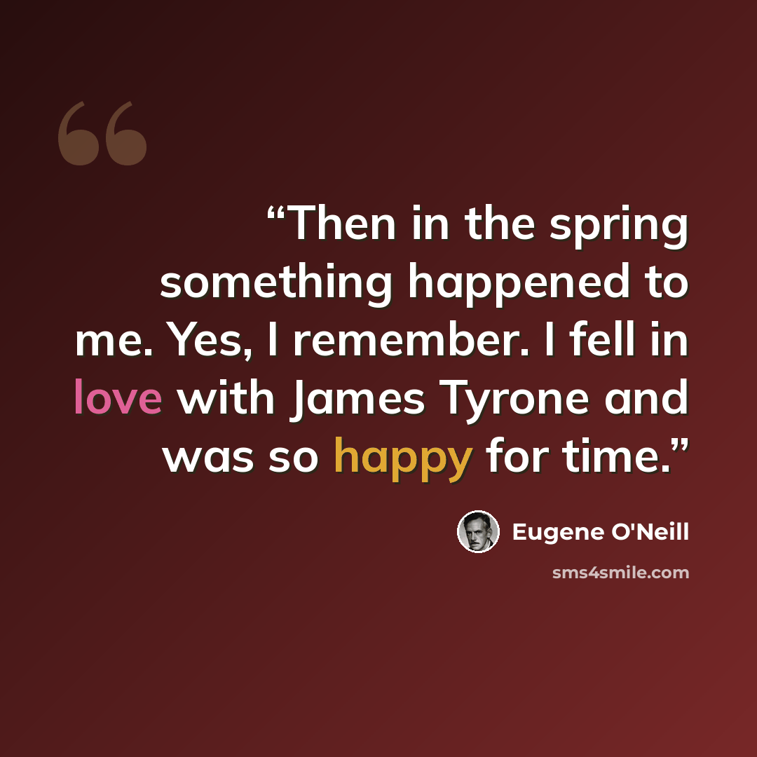 “Then in the spring something happened to me. Yes, I remember. I fell in love with James Tyrone and was so happy for time.” quote by Eugene O'Neill