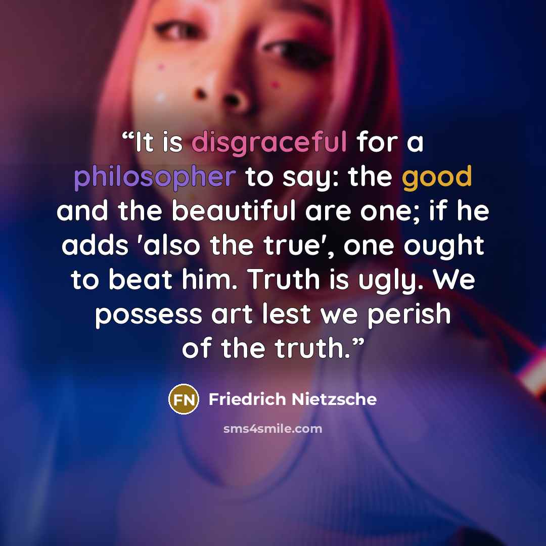 “It is disgraceful for a philosopher to say: the good and the beautiful are one; if he adds 'also the true', one ought to beat him. Truth is ugly. We possess art lest we perish of the truth.” quote by Friedrich Nietzsche