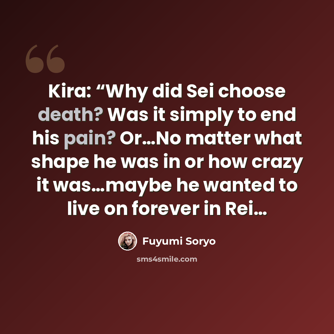 “Kira: “Why did Sei choose death? Was it simply to end his pain? Or…No matter what shape he was in or how crazy it was…maybe he wanted to live on forever in Rei…” quote by Fuyumi Soryo