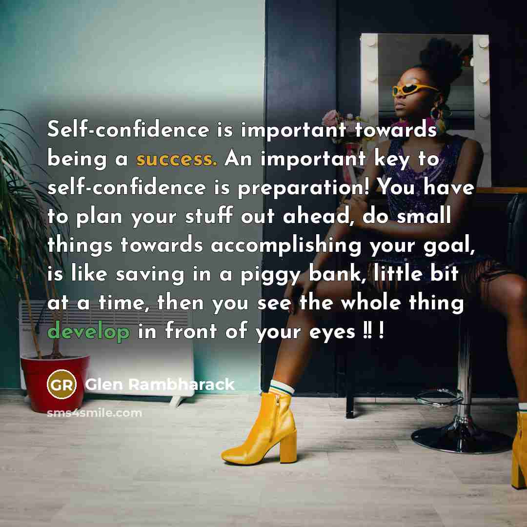 “Self-confidence is important towards being a success. An important key to self-confidence is preparation! You have to plan your stuff out ahead, do small things towards accomplishing your goal, is like saving in a piggy bank, little bit at a time, then you see the whole thing develop in front of…” quote by Glen Rambharack
