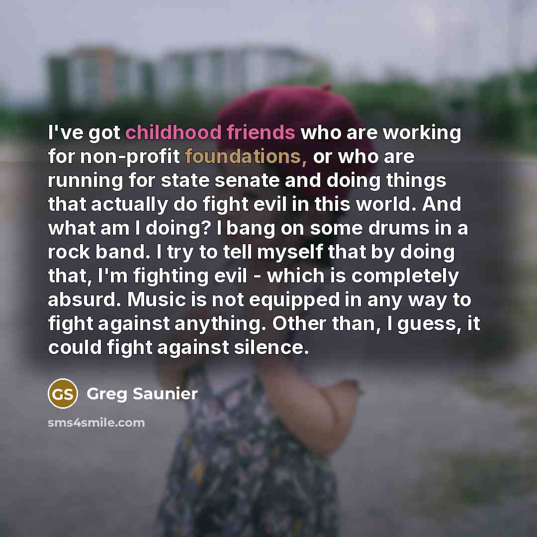 “I've got childhood friends who are working for non-profit foundations, or who are running for state senate and doing things that actually do fight evil in this world. And what am I doing? I bang on some drums in a rock band. I try to tell myself that by doing that, I'm fighting evil - which is…” quote by Greg Saunier