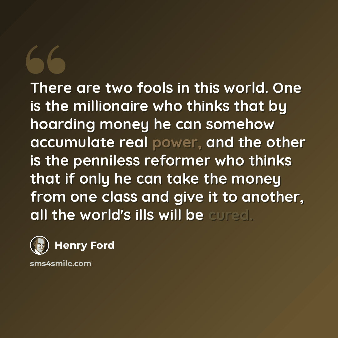 “There are two fools in this world. One is the millionaire who thinks that by hoarding money he can somehow accumulate real power, and the other is the penniless reformer who thinks that if only he can take the money from one class and give it to another, all the world's ills will be cured.” quote by Henry Ford