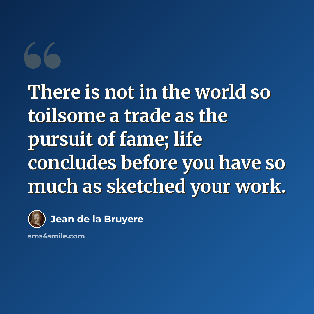 “There is not in the world so toilsome a trade as the pursuit of fame; life concludes before you have so much as sketched your work.” quote by Jean de la Bruyere