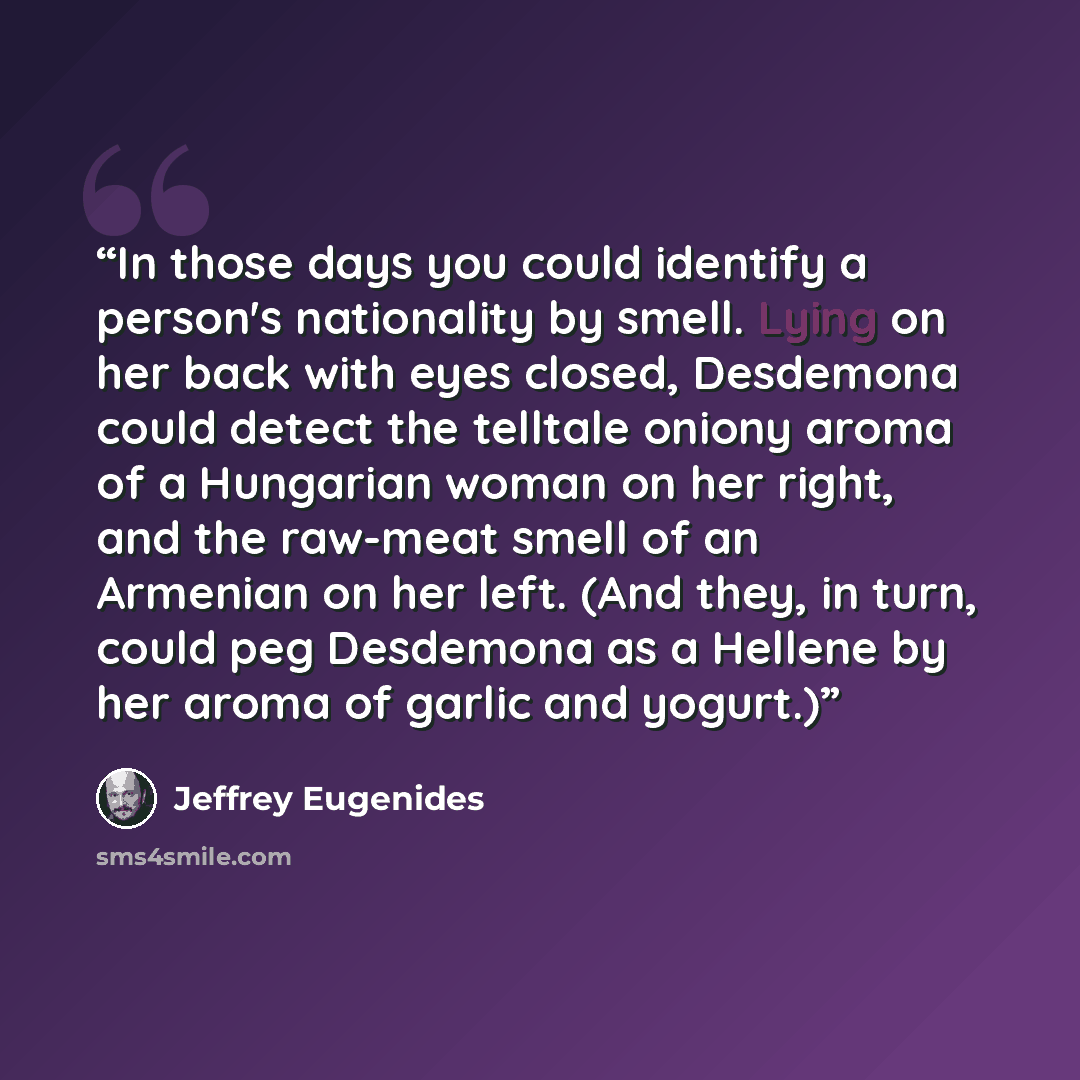 “In those days you could identify a person's nationality by smell. Lying on her back with eyes closed, Desdemona could detect the telltale oniony aroma of a Hungarian woman on her right, and the raw-meat smell of an Armenian on her left. (And they, in turn, could peg Desdemona as a Hellene by her…” quote by Jeffrey Eugenides