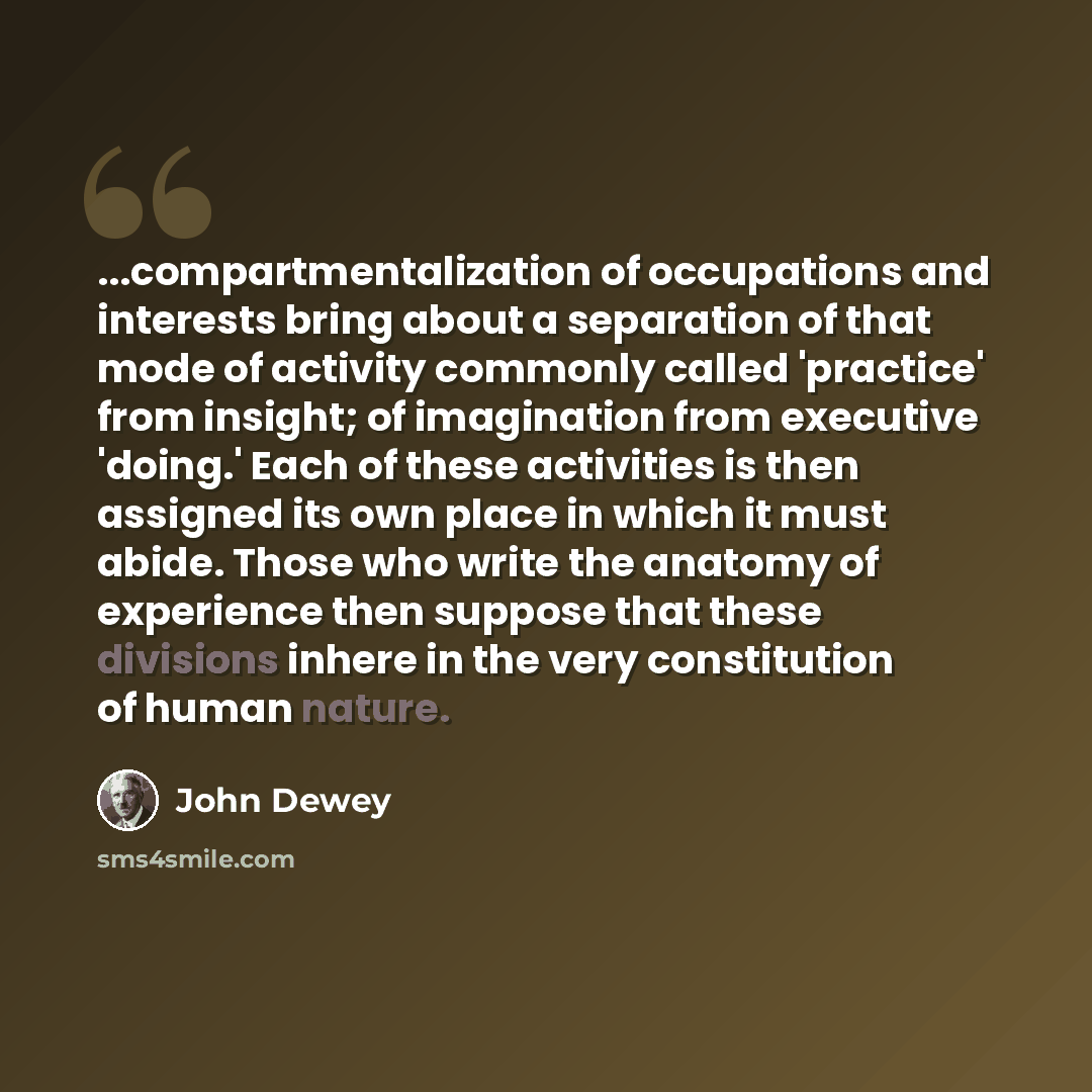 “...compartmentalization of occupations and interests bring about a separation of that mode of activity commonly called 'practice' from insight; of imagination from executive 'doing.' Each of these activities is then assigned its own place in which it must abide. Those who write the anatomy of…” quote by John Dewey