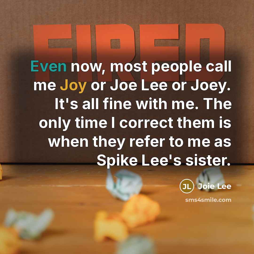 “Even now, most people call me Joy or Joe Lee or Joey. It's all fine with me. The only time I correct them is when they refer to me as Spike Lee's sister.” quote by Joie Lee