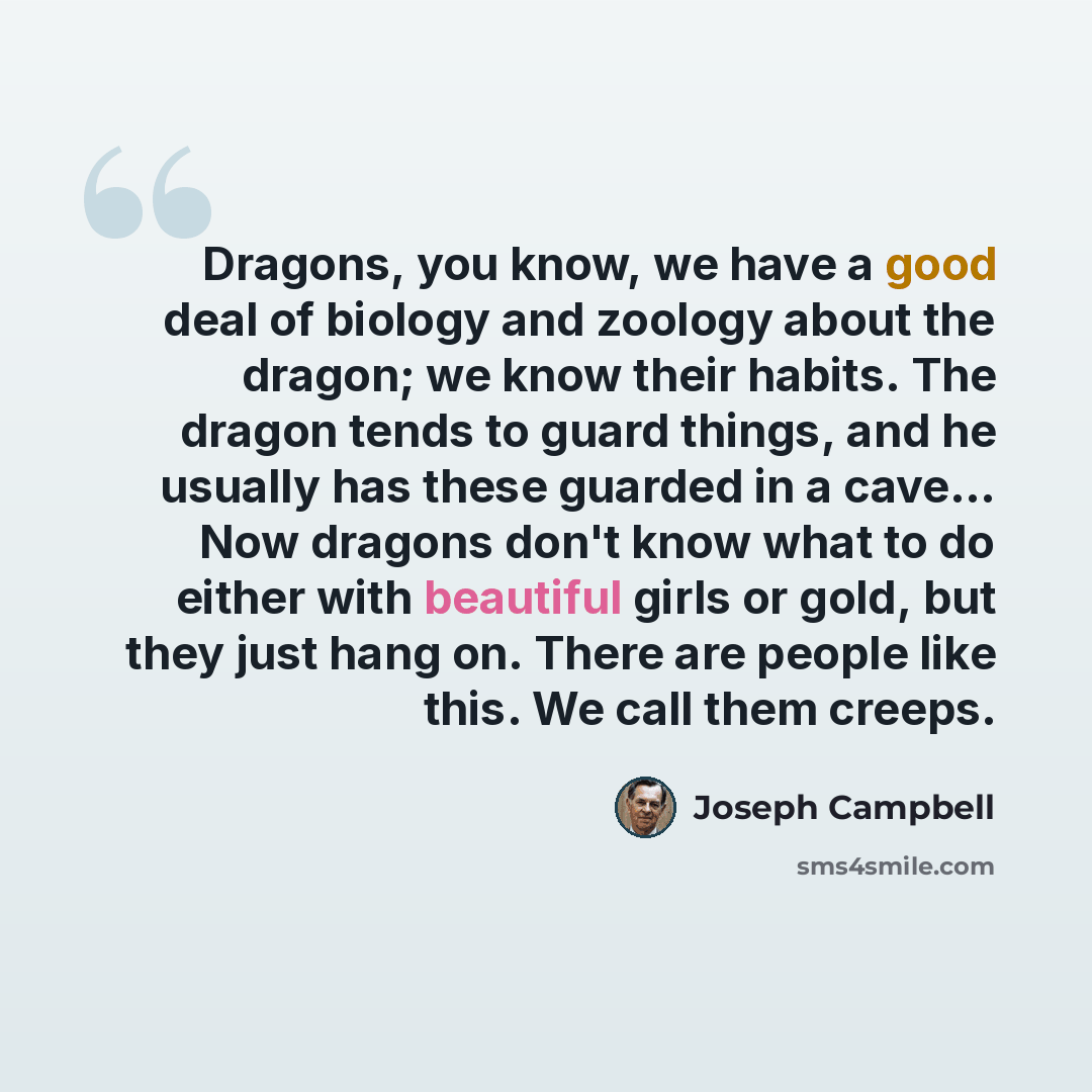 “Dragons, you know, we have a good deal of biology and zoology about the dragon; we know their habits. The dragon tends to guard things, and he usually has these guarded in a cave... Now dragons don't know what to do either with beautiful girls or gold, but they just hang on. There are people like…” quote by Joseph Campbell