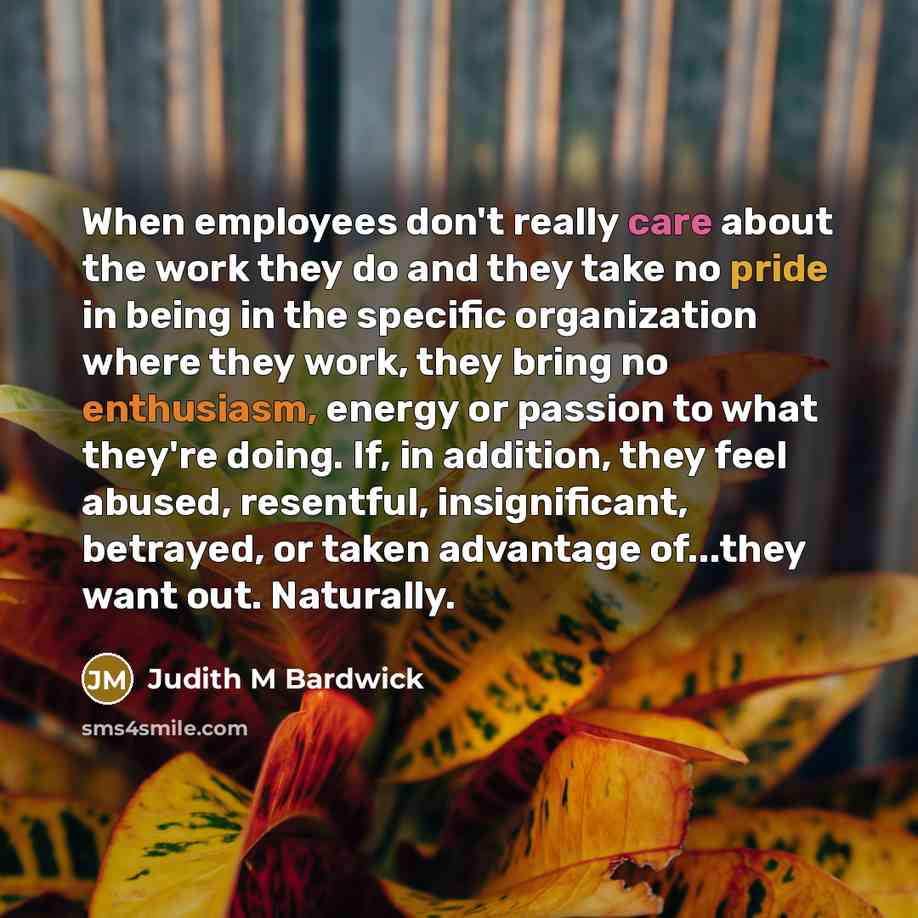 “When employees don't really care about the work they do and they take no pride in being in the specific organization where they work, they bring no enthusiasm, energy or passion to what they're doing. If, in addition, they feel abused, resentful, insignificant, betrayed, or taken advantage…” quote by Judith M Bardwick