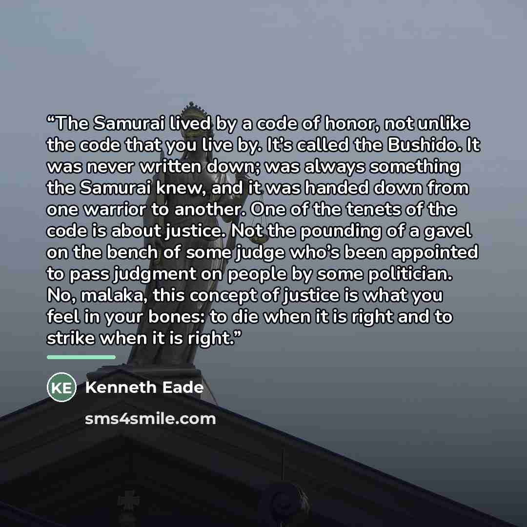 “The Samurai lived by a code of honor, not unlike the code that you live by. It’s called the Bushido. It was never written down; was always something the Samurai knew, and it was handed down from one warrior to another. One of the tenets of the code is about justice. Not the pounding of a gavel on…” quote by Kenneth Eade