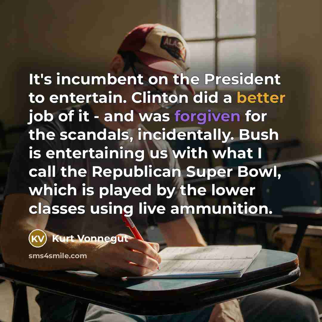 “It's incumbent on the President to entertain. Clinton did a better job of it - and was forgiven for the scandals, incidentally. Bush is entertaining us with what I call the Republican Super Bowl, which is played by the lower classes using live ammunition.” quote by Kurt Vonnegut