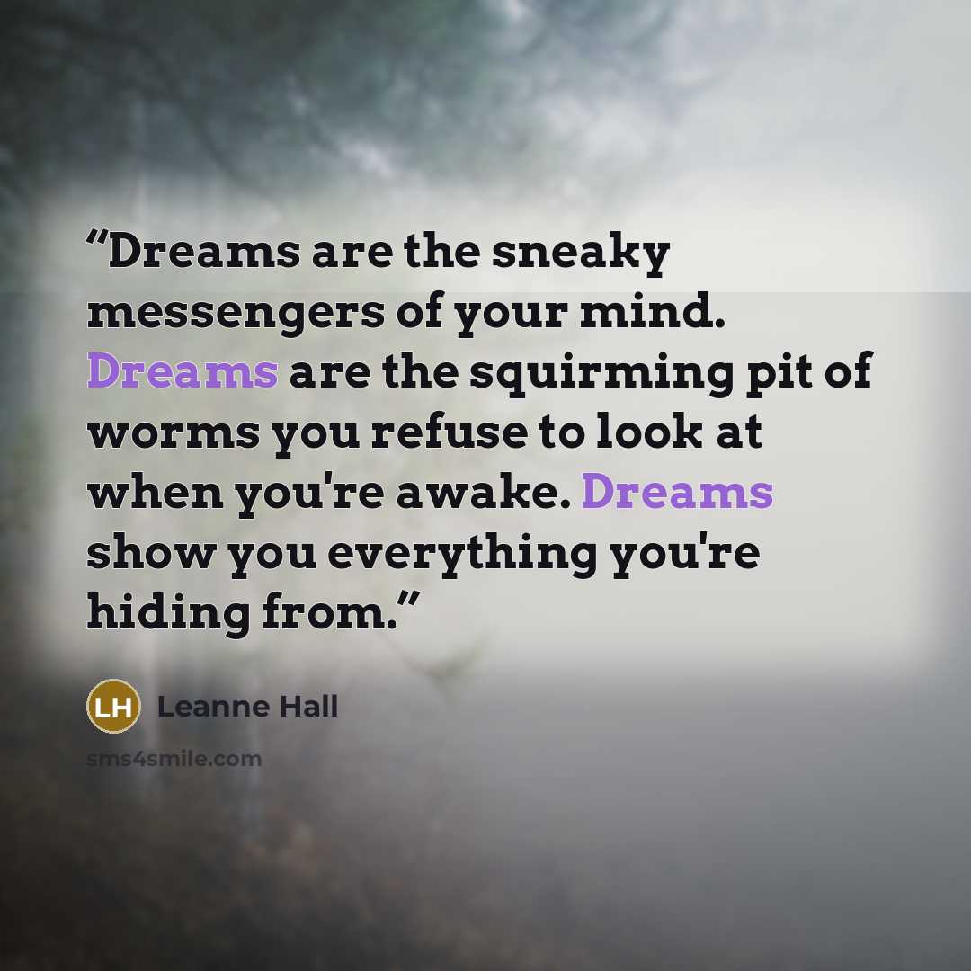 “Dreams are the sneaky messengers of your mind. Dreams are the squirming pit of worms you refuse to look at when you're awake. Dreams show you everything you're hiding from.” quote by Leanne Hall
