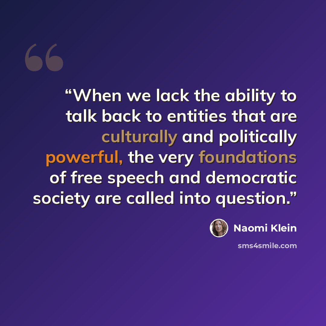 “When we lack the ability to talk back to entities that are culturally and politically powerful, the very foundations of free speech and democratic society are called into question.” quote by Naomi Klein