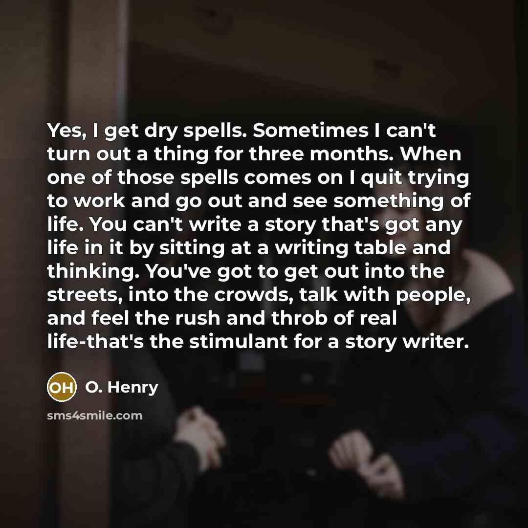 “Yes, I get dry spells. Sometimes I can't turn out a thing for three months. When one of those spells comes on I quit trying to work and go out and see something of life. You can't write a story that's got any life in it by sitting at a writing table and thinking. You've got to get out into the…” quote by O. Henry