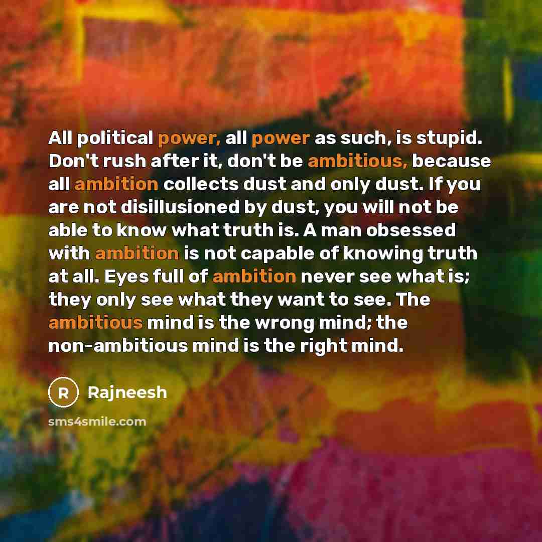 “All political power, all power as such, is stupid. Don't rush after it, don't be ambitious, because all ambition collects dust and only dust. If you are not disillusioned by dust, you will not be able to know what truth is. A man obsessed with ambition is not capable of knowing truth at all. Eyes…” quote by Rajneesh