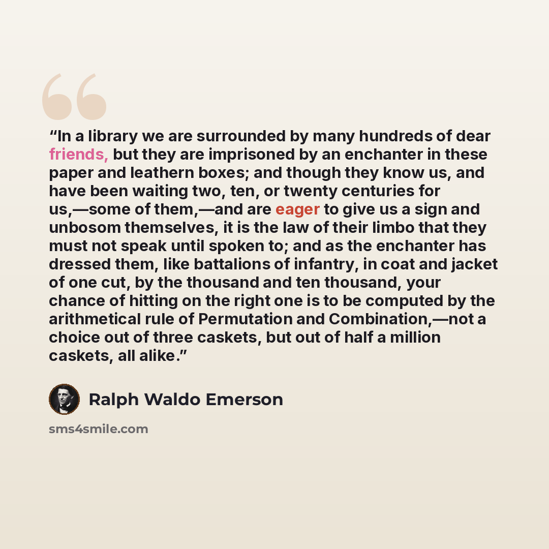 “In a library we are surrounded by many hundreds of dear friends, but they are imprisoned by an enchanter in these paper and leathern boxes; and though they know us, and have been waiting two, ten, or twenty centuries for us,—some of them,—and are eager to give us a sign and unbosom themselves, it…” quote by Ralph Waldo Emerson