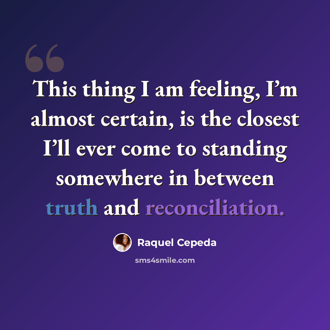 “This thing I am feeling, I’m almost certain, is the closest I’ll ever come to standing somewhere in between truth and reconciliation.” quote by Raquel Cepeda