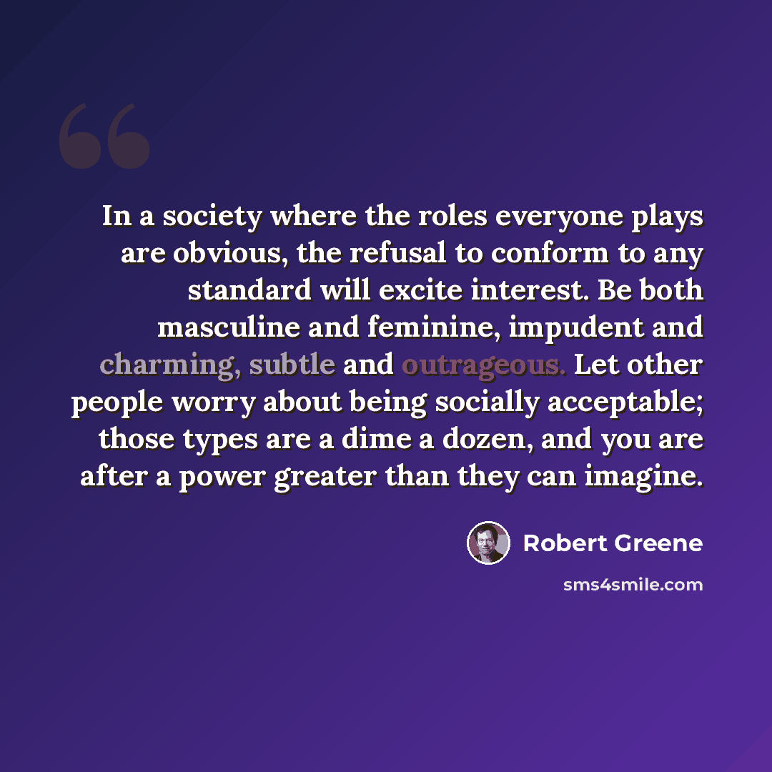 “In a society where the roles everyone plays are obvious, the refusal to conform to any standard will excite interest. Be both masculine and feminine, impudent and charming, subtle and outrageous. Let other people worry about being socially acceptable; those types are a dime a dozen, and you are…” quote by Robert Greene