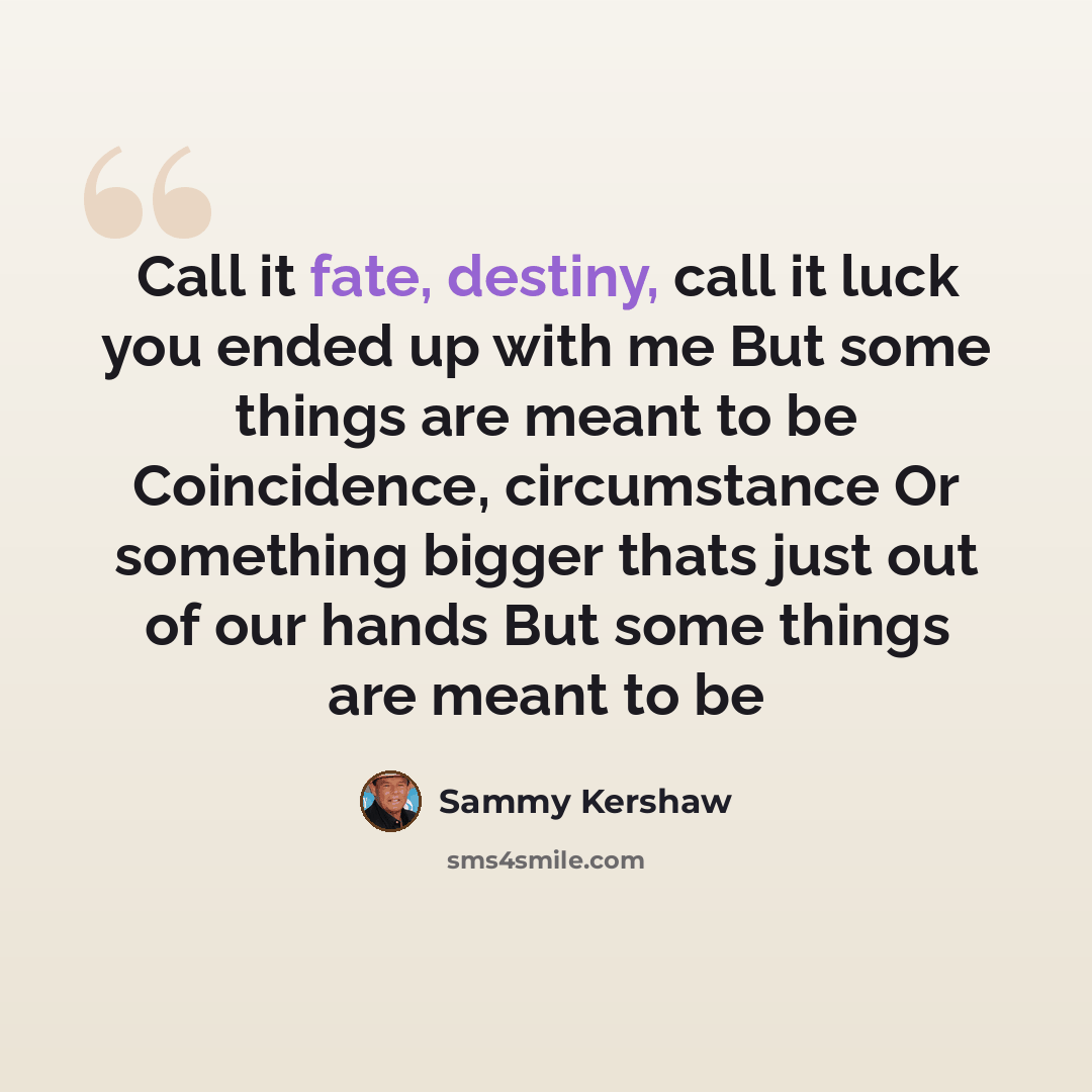 “Call it fate, destiny, call it luck you ended up with me But some things are meant to be Coincidence, circumstance Or something bigger thats just out of our hands But some things are meant to be” quote by Sammy Kershaw