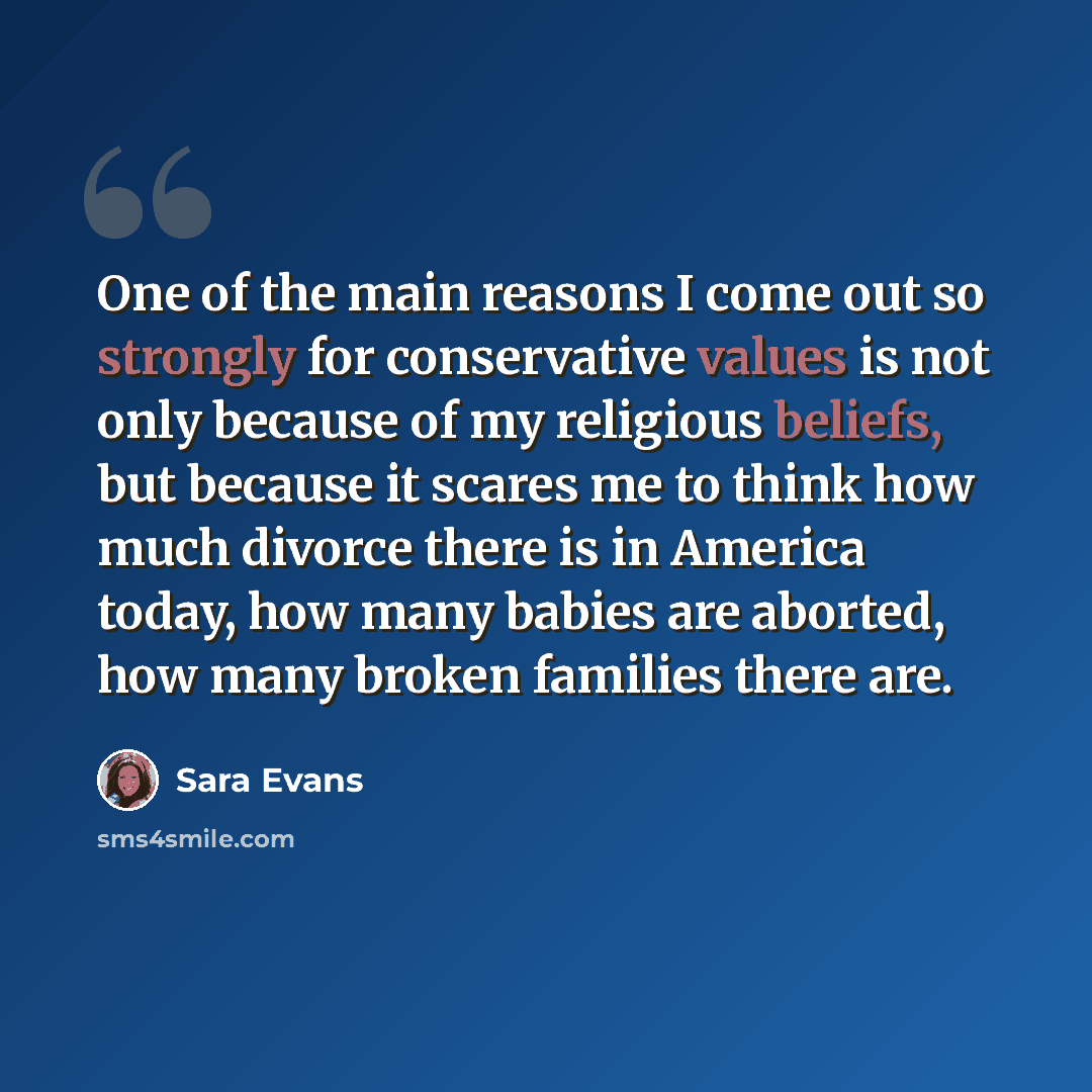 “One of the main reasons I come out so strongly for conservative values is not only because of my religious beliefs, but because it scares me to think how much divorce there is in America today, how many babies are aborted, how many broken families there are.” quote by Sara Evans