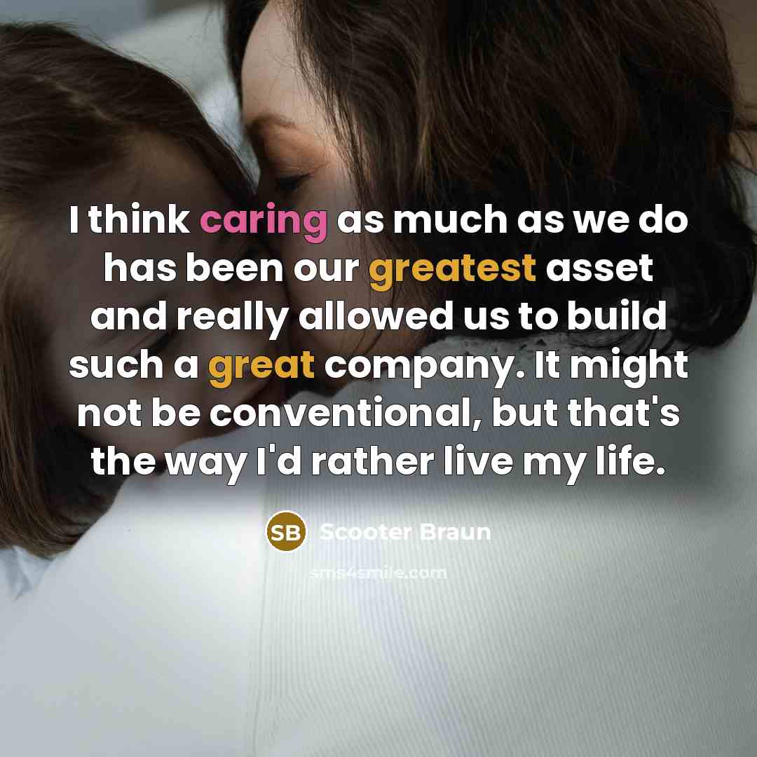 “I think caring as much as we do has been our greatest asset and really allowed us to build such a great company. It might not be conventional, but that's the way I'd rather live my life.” quote by Scooter Braun