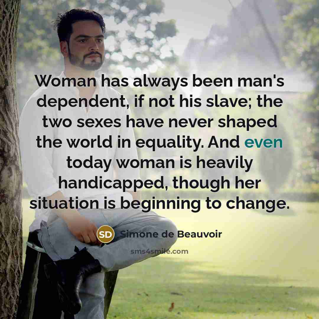 “Woman has always been man's dependent, if not his slave; the two sexes have never shaped the world in equality. And even today woman is heavily handicapped, though her situation is beginning to change.” quote by Simone de Beauvoir