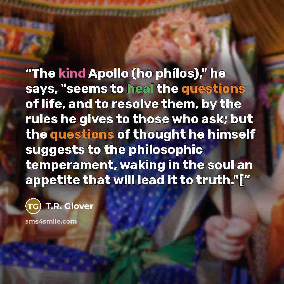 “The kind Apollo (ho phílos)," he says, "seems to heal the questions of life, and to resolve them, by the rules he gives to those who ask; but the questions of thought he himself suggests to the philosophic temperament, waking in the soul an appetite that will lead it to truth."[” quote by T.R. Glover