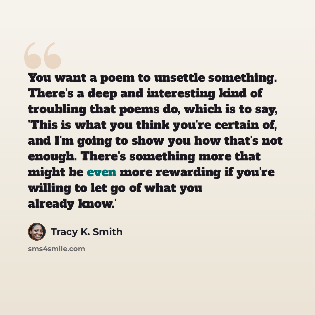 “You want a poem to unsettle something. There's a deep and interesting kind of troubling that poems do, which is to say, 'This is what you think you're certain of, and I'm going to show you how that's not enough. There's something more that might be even more rewarding if you're willing to let go…” quote by Tracy K. Smith