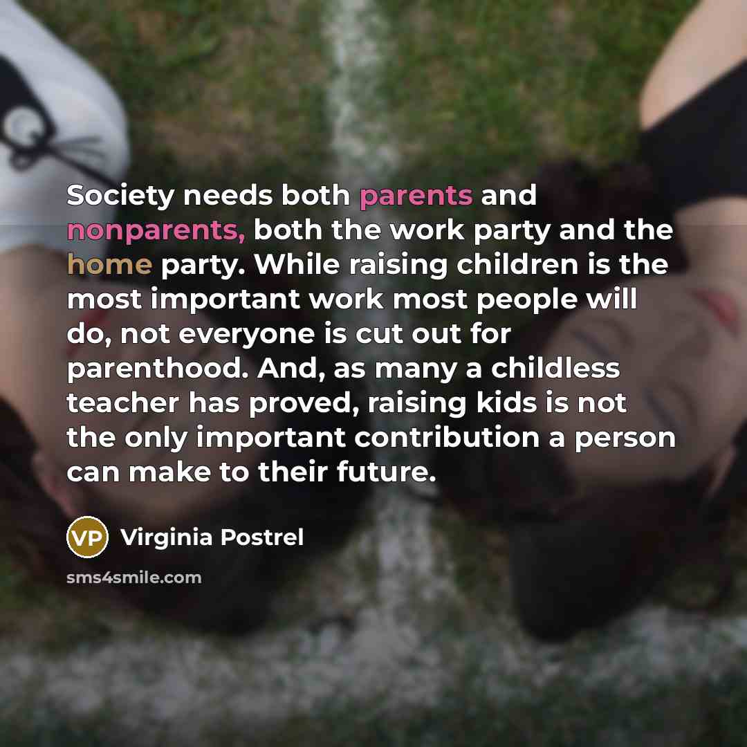 “Society needs both parents and nonparents, both the work party and the home party. While raising children is the most important work most people will do, not everyone is cut out for parenthood. And, as many a childless teacher has proved, raising kids is not the only important contribution a…” quote by Virginia Postrel