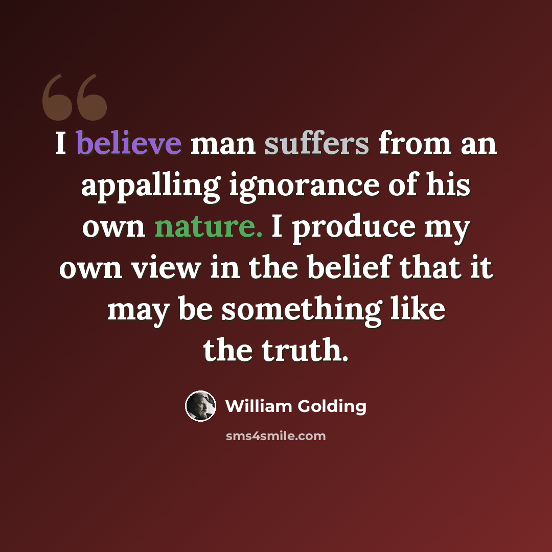 “I believe man suffers from an appalling ignorance of his own nature. I produce my own view in the belief that it may be something like the truth.” quote by William Golding