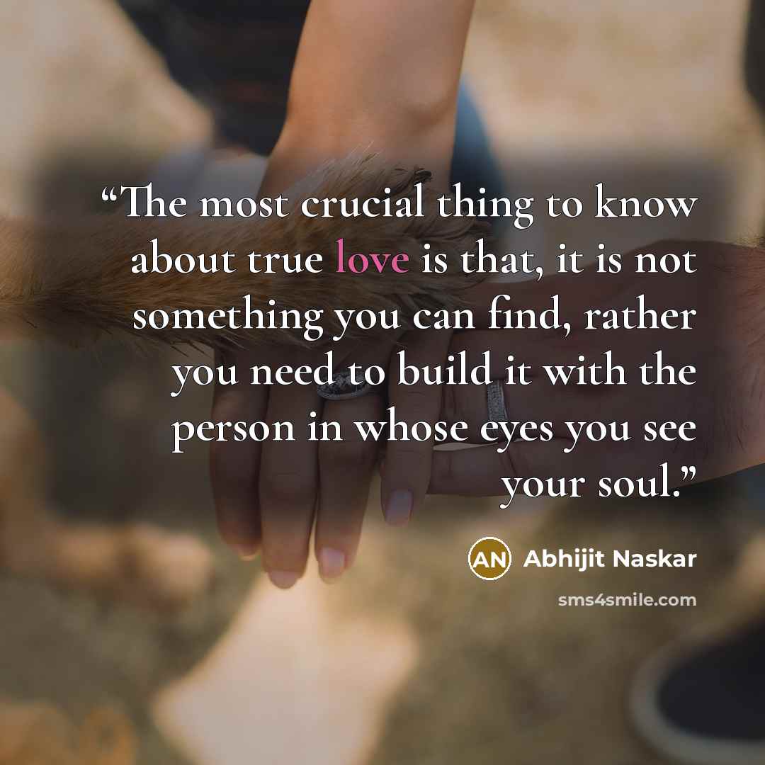 “The most crucial thing to know about true love is that, it is not something you can find, rather you need to build it with the person in whose eyes you see your soul.” quote by Abhijit Naskar
