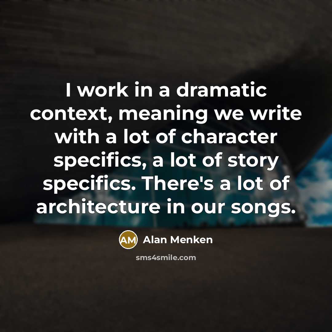 “I work in a dramatic context, meaning we write with a lot of character specifics, a lot of story specifics. There's a lot of architecture in our songs.” quote by Alan Menken