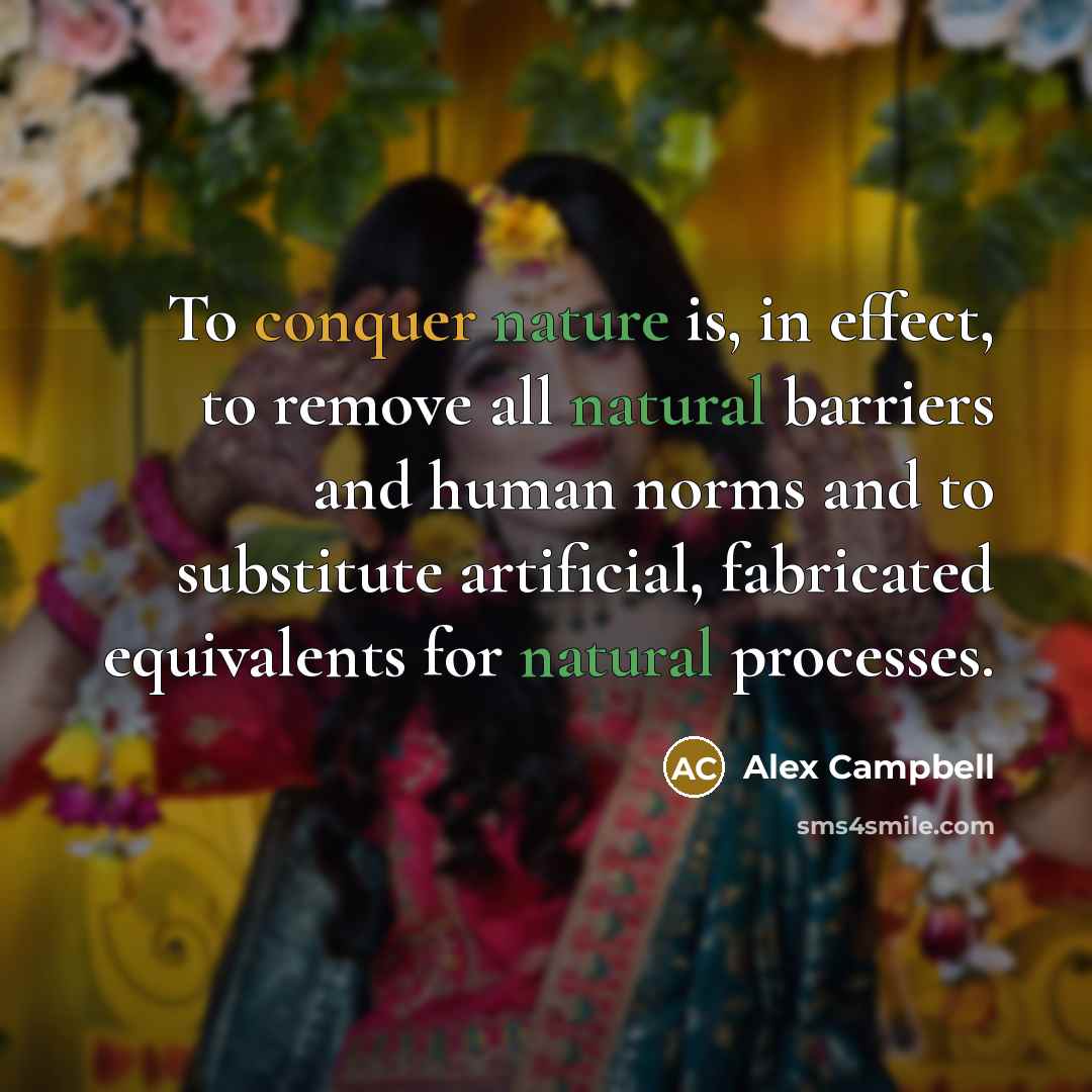 “To conquer nature is, in effect, to remove all natural barriers and human norms and to substitute artificial, fabricated equivalents for natural processes.” quote by Alex Campbell