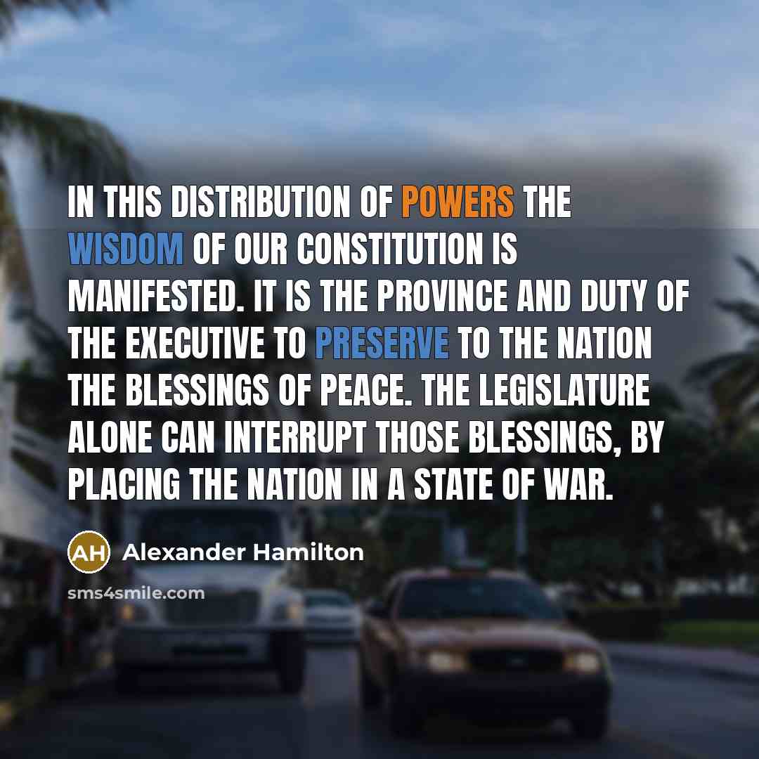 “In this distribution of powers the wisdom of our constitution is manifested. It is the province and duty of the Executive to preserve to the Nation the blessings of peace. The Legislature alone can interrupt those blessings, by placing the Nation in a state of War.” quote by Alexander Hamilton