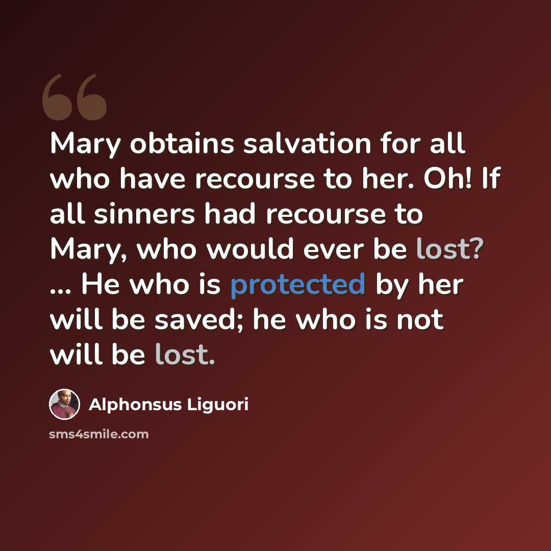“Mary obtains salvation for all who have recourse to her. Oh! If all sinners had recourse to Mary, who would ever be lost? ... He who is protected by her will be saved; he who is not will be lost.” quote by Alphonsus Liguori