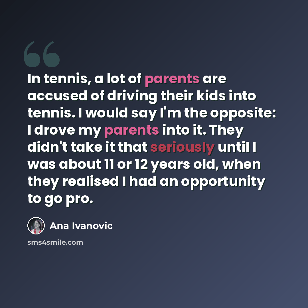 “In tennis, a lot of parents are accused of driving their kids into tennis. I would say I'm the opposite: I drove my parents into it. They didn't take it that seriously until I was about 11 or 12 years old, when they realised I had an opportunity to go pro.” quote by Ana Ivanovic