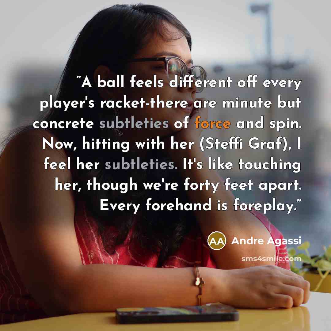 “A ball feels different off every player's racket-there are minute but concrete subtleties of force and spin. Now, hitting with her (Steffi Graf), I feel her subtleties. It's like touching her, though we're forty feet apart. Every forehand is foreplay.” quote by Andre Agassi