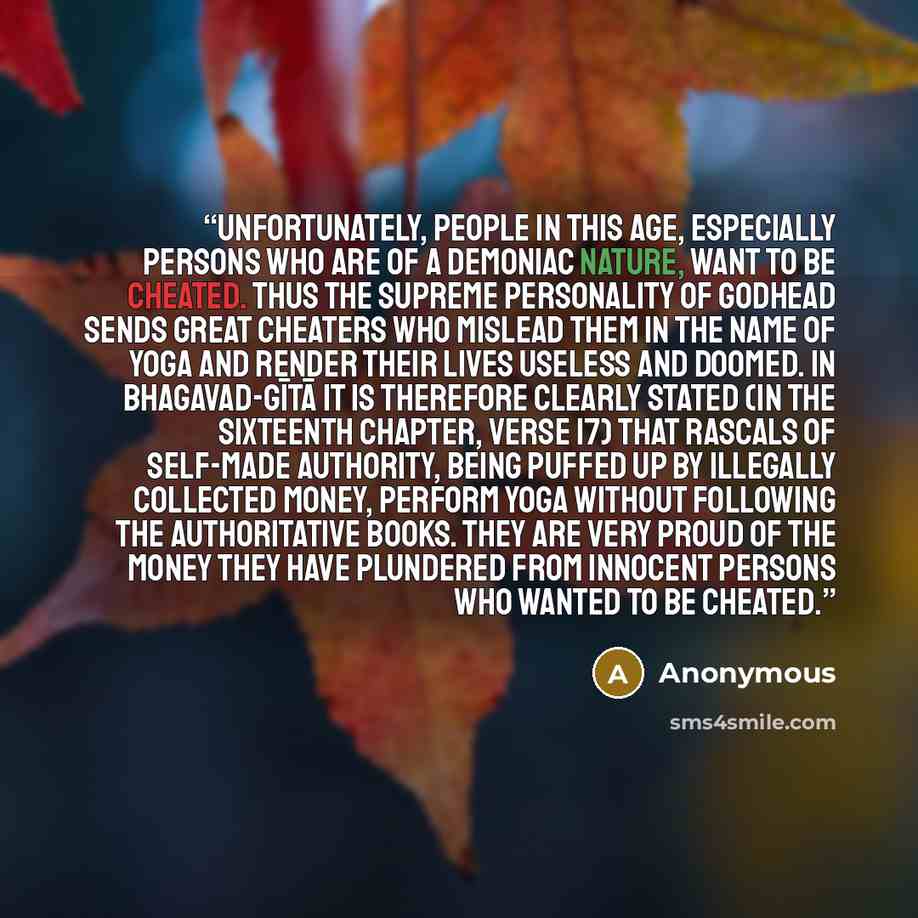 “Unfortunately, people in this age, especially persons who are of a demoniac nature, want to be cheated. Thus the Supreme Personality of Godhead sends great cheaters who mislead them in the name of yoga and render their lives useless and doomed. In Bhagavad-gītā it is therefore clearly stated (in…” quote by Anonymous