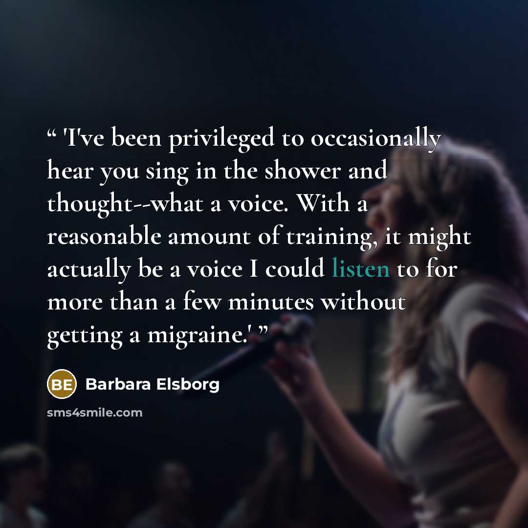 “'I've been privileged to occasionally hear you sing in the shower and thought--what a voice. With a reasonable amount of training, it might actually be a voice I could listen to for more than a few minutes without getting a migraine.'” quote by Barbara Elsborg