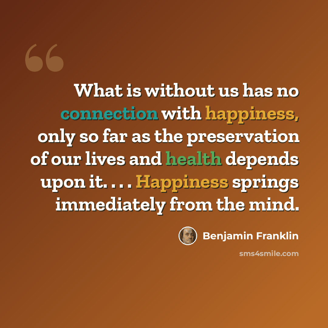 “What is without us has no connection with happiness, only so far as the preservation of our lives and health depends upon it. . . . Happiness springs immediately from the mind.” quote by Benjamin Franklin