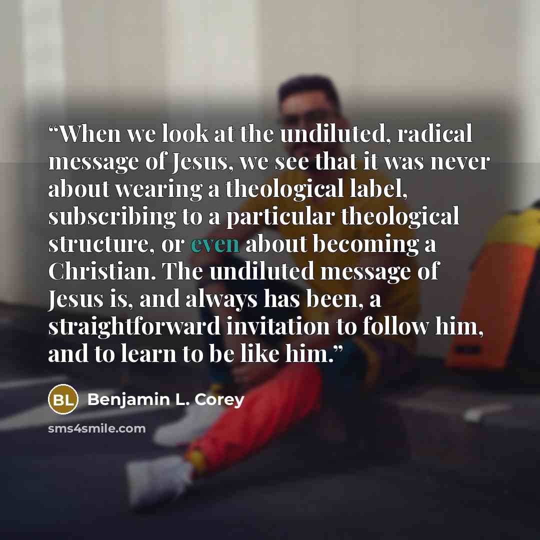 “When we look at the undiluted, radical message of Jesus, we see that it was never about wearing a theological label, subscribing to a particular theological structure, or even about becoming a Christian. The undiluted message of Jesus is, and always has been, a straightforward invitation to follow…” quote by Benjamin L. Corey