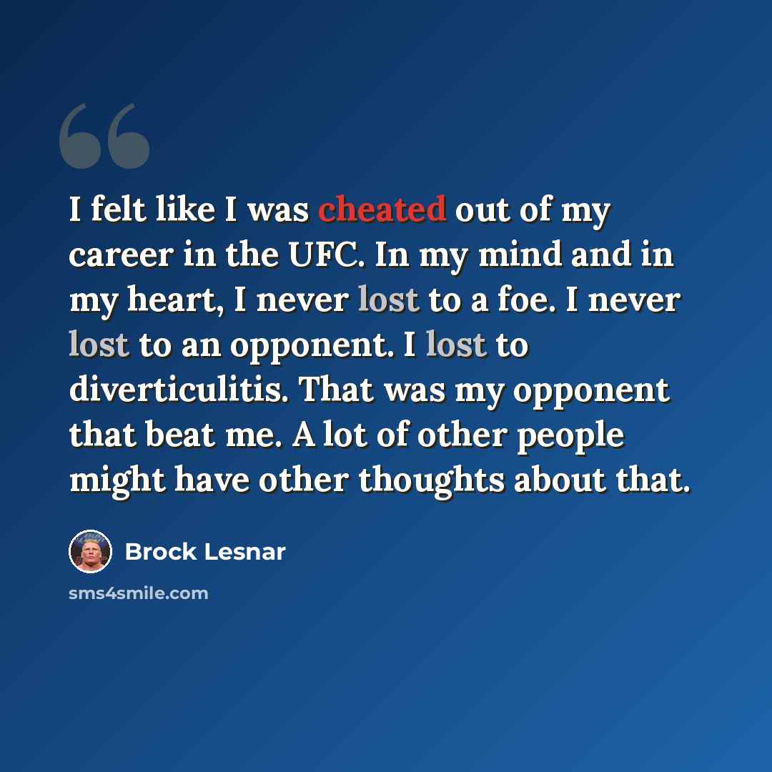 “I felt like I was cheated out of my career in the UFC. In my mind and in my heart, I never lost to a foe. I never lost to an opponent. I lost to diverticulitis. That was my opponent that beat me. A lot of other people might have other thoughts about that.” quote by Brock Lesnar