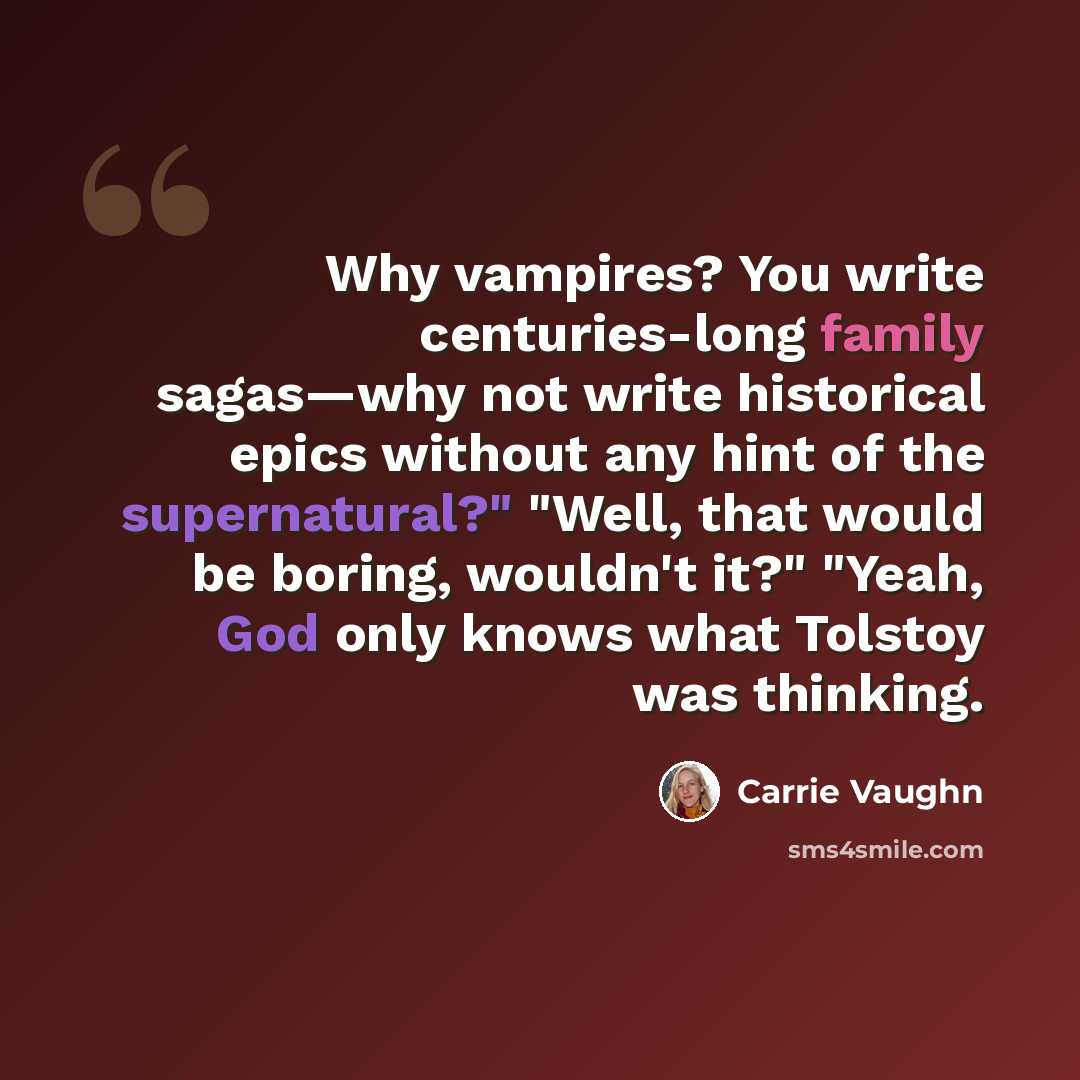 “Why vampires? You write centuries-long family sagas—why not write historical epics without any hint of the supernatural?" "Well, that would be boring, wouldn't it?" "Yeah, God only knows what Tolstoy was thinking.” quote by Carrie Vaughn