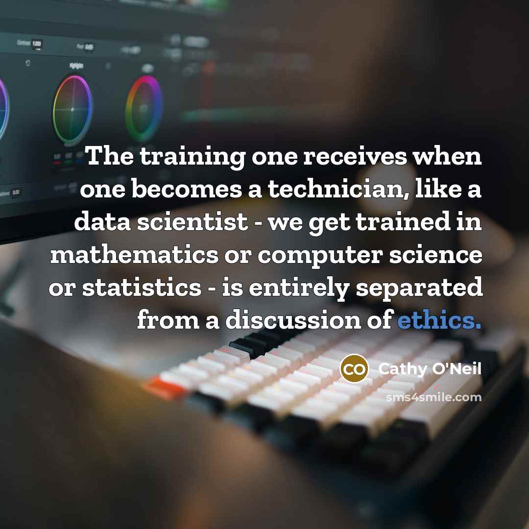 “The training one receives when one becomes a technician, like a data scientist - we get trained in mathematics or computer science or statistics - is entirely separated from a discussion of ethics.” quote by Cathy O'Neil