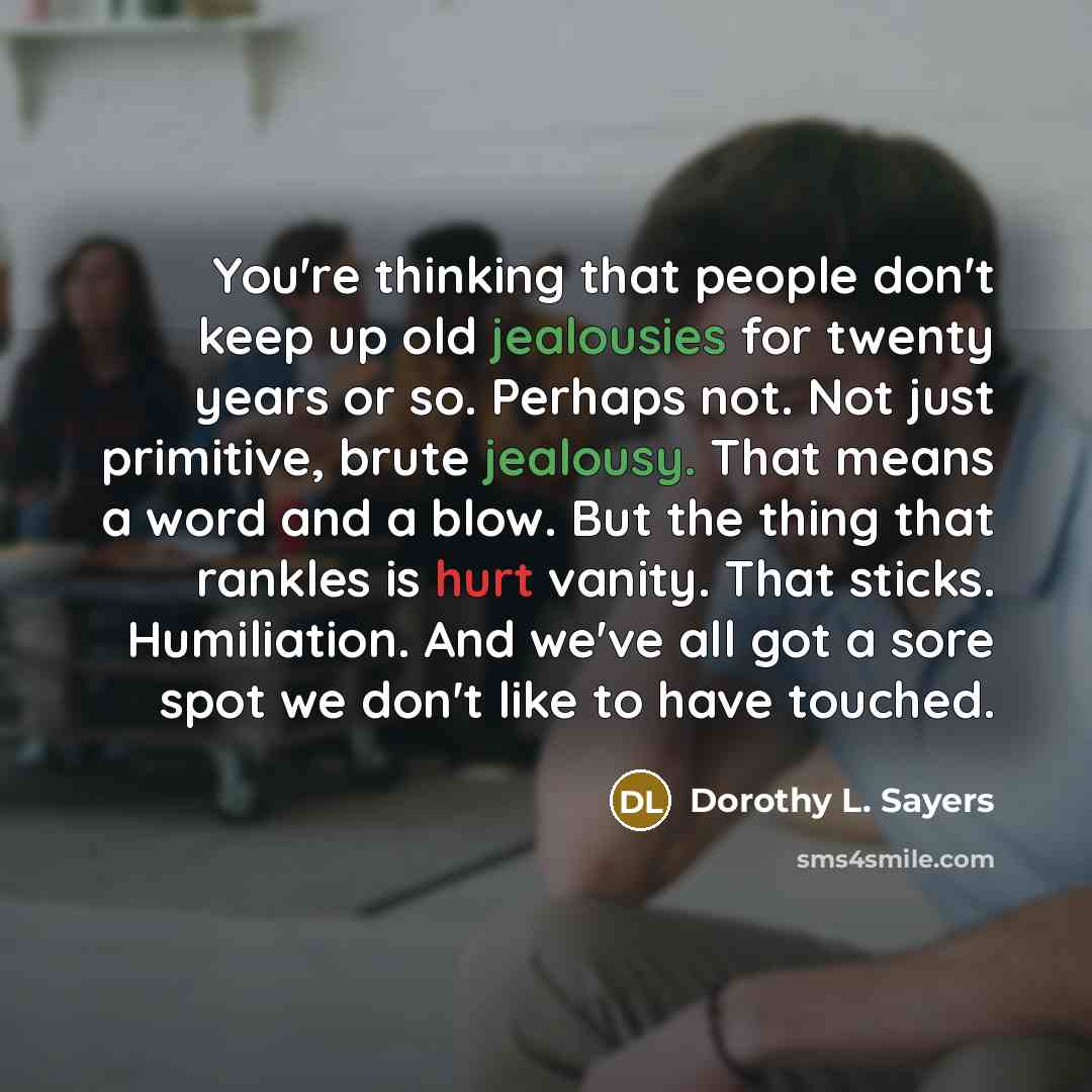 “You're thinking that people don't keep up old jealousies for twenty years or so. Perhaps not. Not just primitive, brute jealousy. That means a word and a blow. But the thing that rankles is hurt vanity. That sticks. Humiliation. And we've all got a sore spot we don't like to have touched.” quote by Dorothy L. Sayers