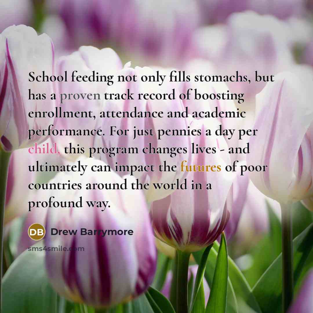 “School feeding not only fills stomachs, but has a proven track record of boosting enrollment, attendance and academic performance. For just pennies a day per child, this program changes lives - and ultimately can impact the futures of poor countries around the world in a profound way.” quote by Drew Barrymore