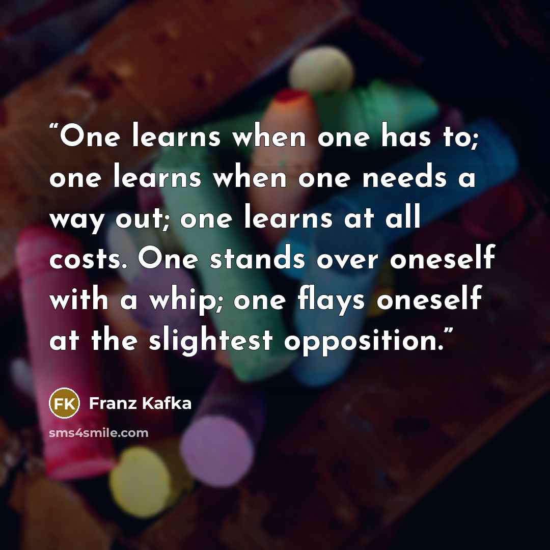 “One learns when one has to; one learns when one needs a way out; one learns at all costs. One stands over oneself with a whip; one flays oneself at the slightest opposition.” quote by Franz Kafka