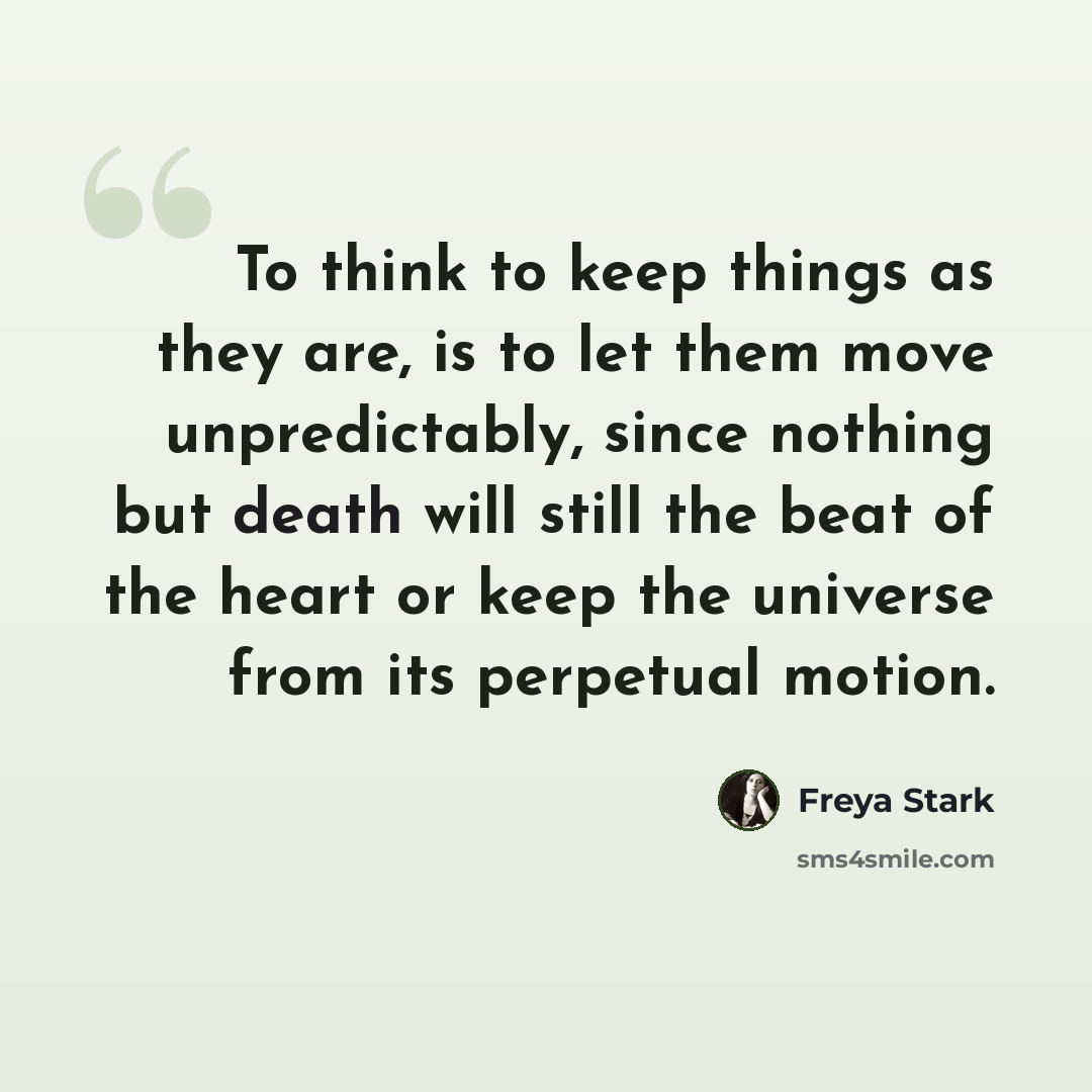 “To think to keep things as they are, is to let them move unpredictably, since nothing but death will still the beat of the heart or keep the universe from its perpetual motion.” quote by Freya Stark